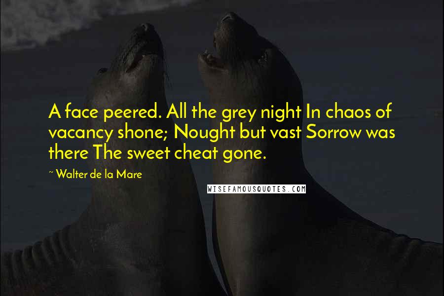 Walter De La Mare Quotes: A face peered. All the grey night In chaos of vacancy shone; Nought but vast Sorrow was there The sweet cheat gone.