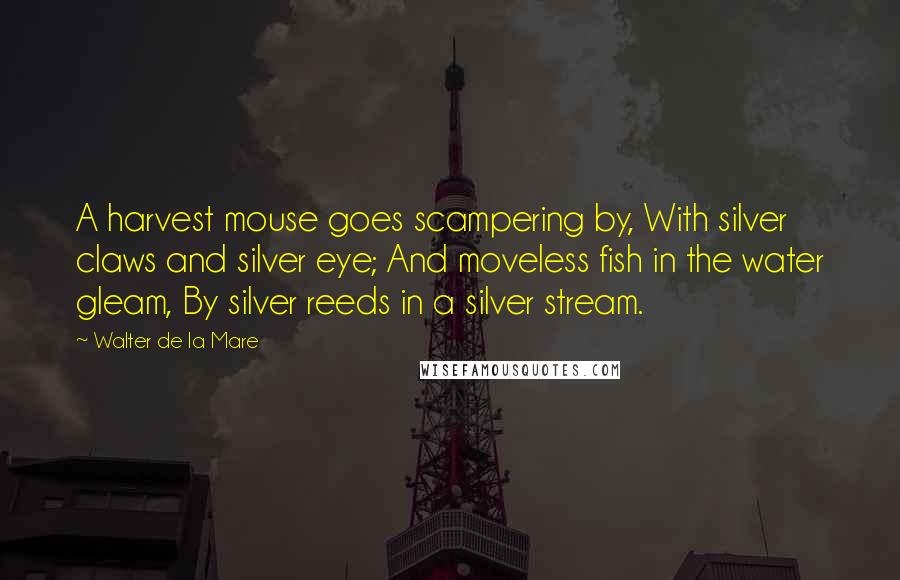 Walter De La Mare Quotes: A harvest mouse goes scampering by, With silver claws and silver eye; And moveless fish in the water gleam, By silver reeds in a silver stream.