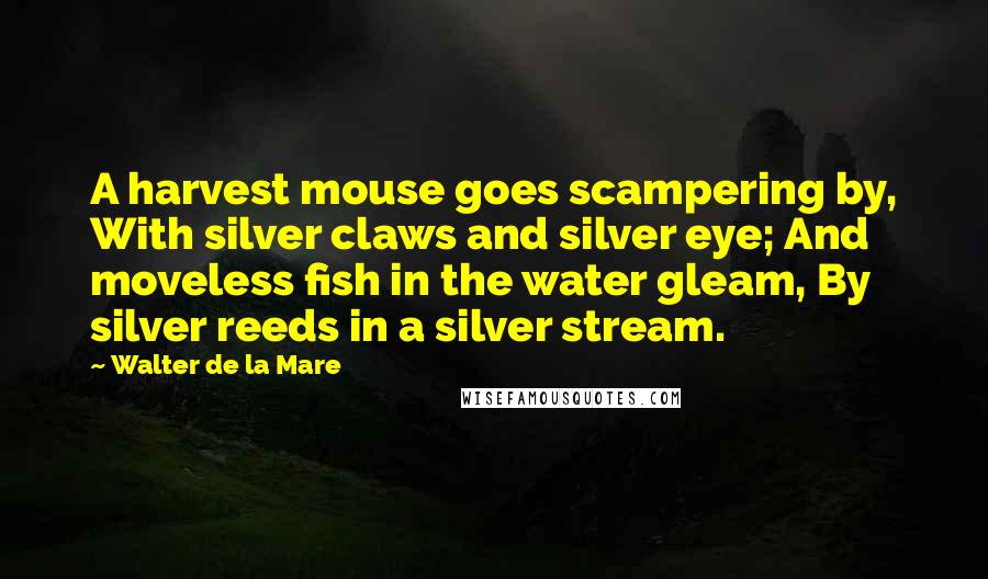 Walter De La Mare Quotes: A harvest mouse goes scampering by, With silver claws and silver eye; And moveless fish in the water gleam, By silver reeds in a silver stream.