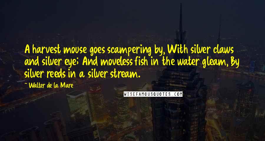 Walter De La Mare Quotes: A harvest mouse goes scampering by, With silver claws and silver eye; And moveless fish in the water gleam, By silver reeds in a silver stream.