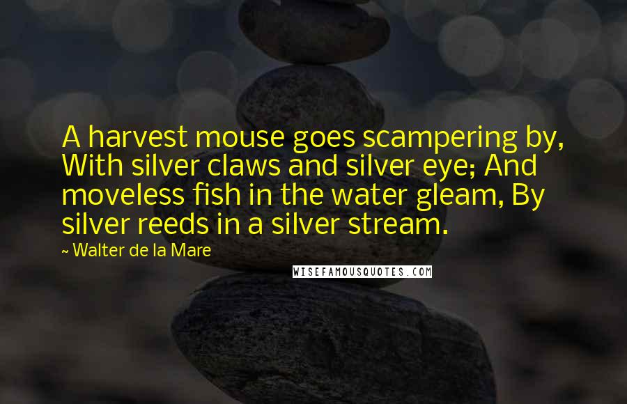 Walter De La Mare Quotes: A harvest mouse goes scampering by, With silver claws and silver eye; And moveless fish in the water gleam, By silver reeds in a silver stream.