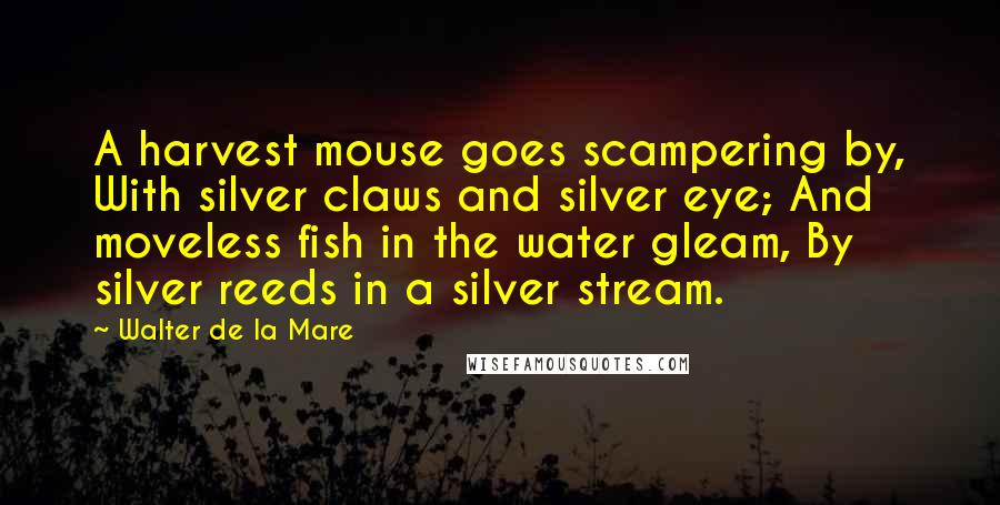 Walter De La Mare Quotes: A harvest mouse goes scampering by, With silver claws and silver eye; And moveless fish in the water gleam, By silver reeds in a silver stream.