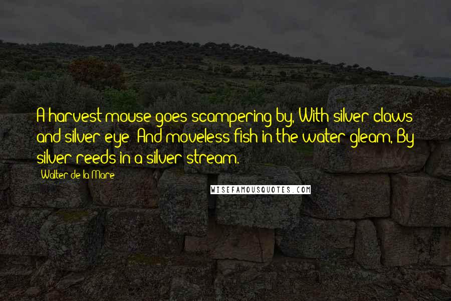 Walter De La Mare Quotes: A harvest mouse goes scampering by, With silver claws and silver eye; And moveless fish in the water gleam, By silver reeds in a silver stream.