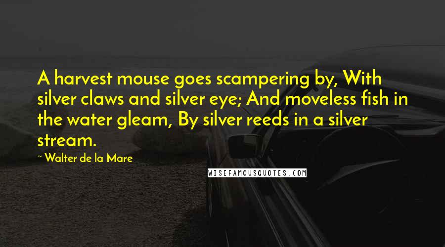 Walter De La Mare Quotes: A harvest mouse goes scampering by, With silver claws and silver eye; And moveless fish in the water gleam, By silver reeds in a silver stream.