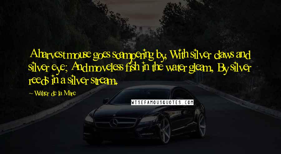 Walter De La Mare Quotes: A harvest mouse goes scampering by, With silver claws and silver eye; And moveless fish in the water gleam, By silver reeds in a silver stream.