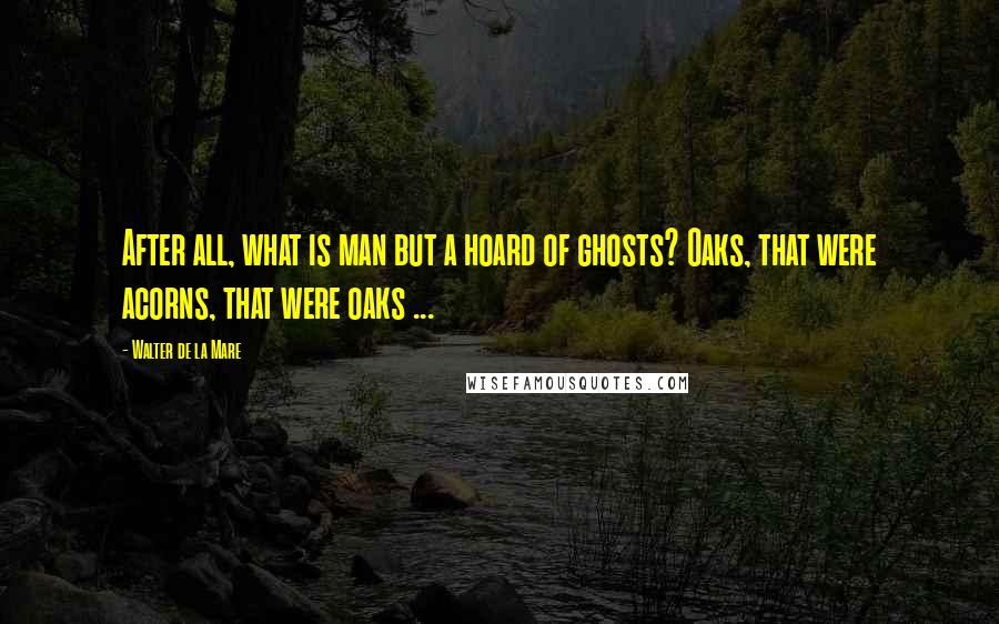 Walter De La Mare Quotes: After all, what is man but a hoard of ghosts? Oaks, that were acorns, that were oaks ...