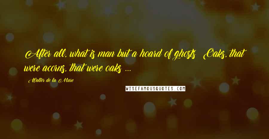 Walter De La Mare Quotes: After all, what is man but a hoard of ghosts? Oaks, that were acorns, that were oaks ...