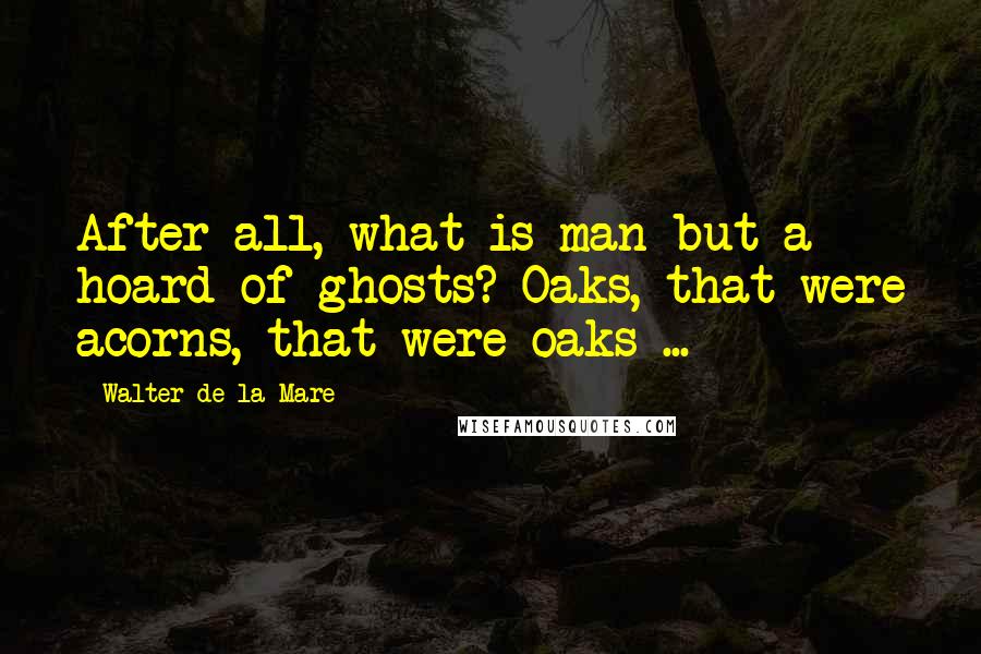 Walter De La Mare Quotes: After all, what is man but a hoard of ghosts? Oaks, that were acorns, that were oaks ...