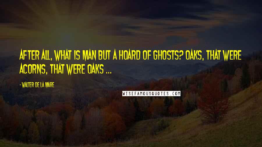 Walter De La Mare Quotes: After all, what is man but a hoard of ghosts? Oaks, that were acorns, that were oaks ...