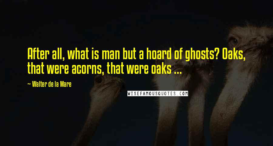 Walter De La Mare Quotes: After all, what is man but a hoard of ghosts? Oaks, that were acorns, that were oaks ...