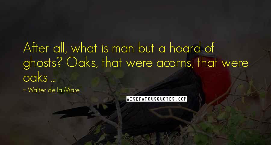 Walter De La Mare Quotes: After all, what is man but a hoard of ghosts? Oaks, that were acorns, that were oaks ...