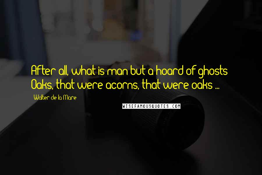 Walter De La Mare Quotes: After all, what is man but a hoard of ghosts? Oaks, that were acorns, that were oaks ...