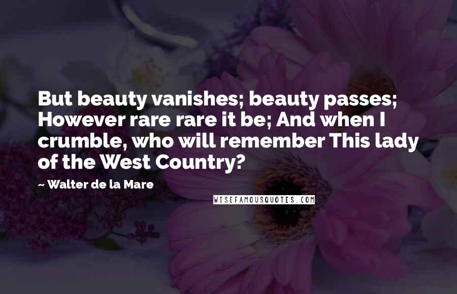 Walter De La Mare Quotes: But beauty vanishes; beauty passes; However rare rare it be; And when I crumble, who will remember This lady of the West Country?