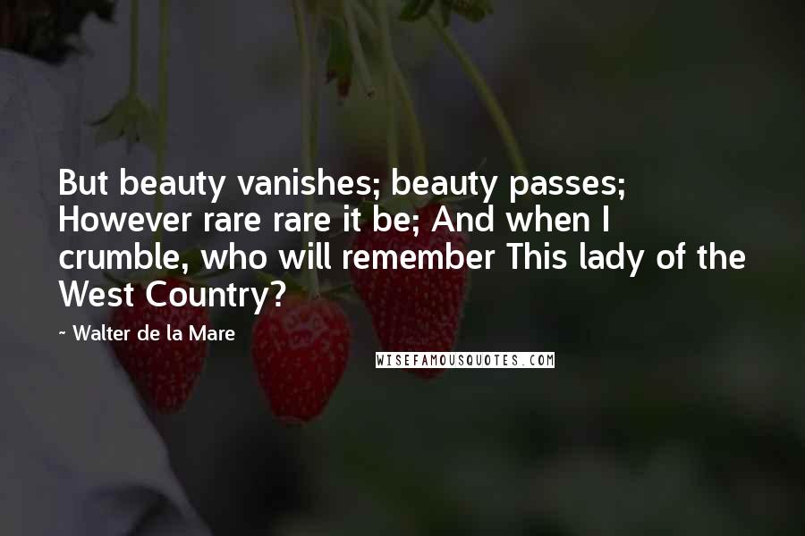 Walter De La Mare Quotes: But beauty vanishes; beauty passes; However rare rare it be; And when I crumble, who will remember This lady of the West Country?