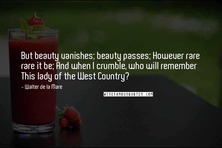 Walter De La Mare Quotes: But beauty vanishes; beauty passes; However rare rare it be; And when I crumble, who will remember This lady of the West Country?