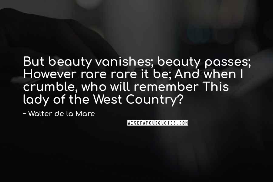 Walter De La Mare Quotes: But beauty vanishes; beauty passes; However rare rare it be; And when I crumble, who will remember This lady of the West Country?