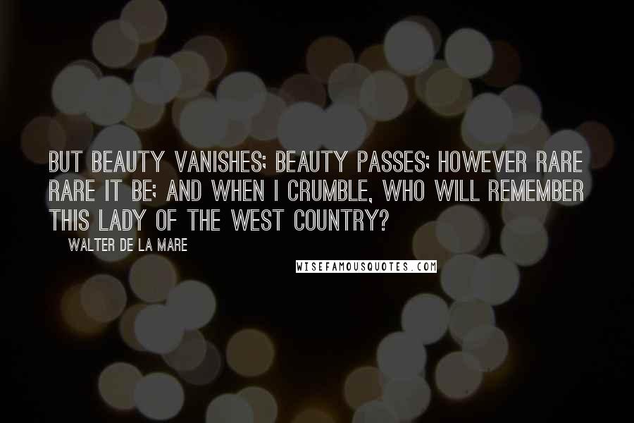 Walter De La Mare Quotes: But beauty vanishes; beauty passes; However rare rare it be; And when I crumble, who will remember This lady of the West Country?