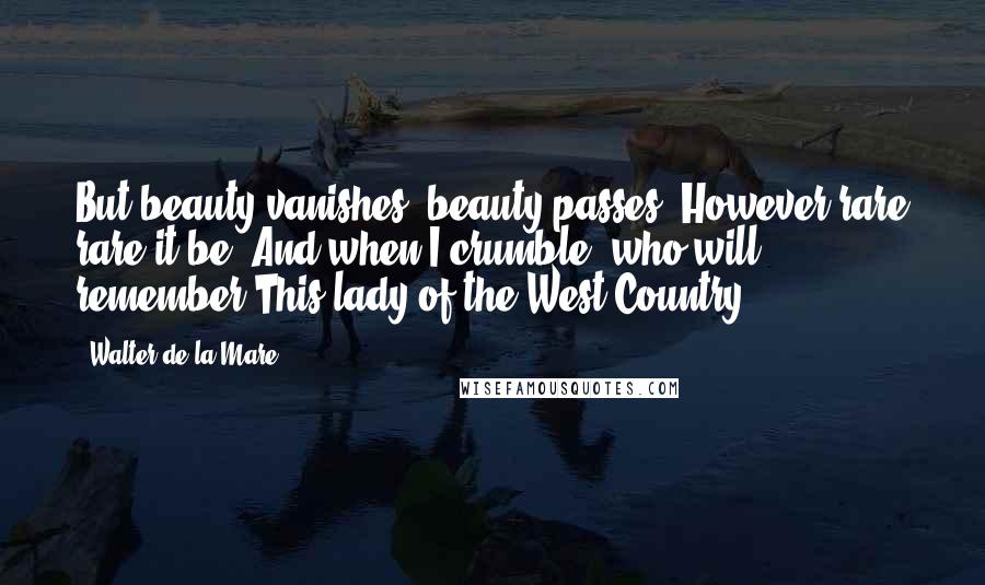 Walter De La Mare Quotes: But beauty vanishes; beauty passes; However rare rare it be; And when I crumble, who will remember This lady of the West Country?