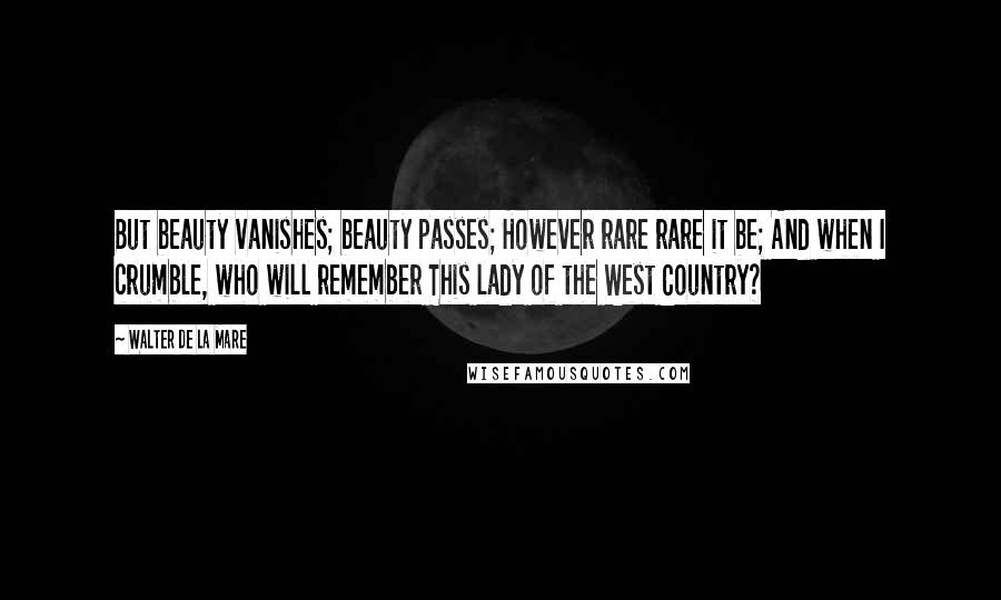 Walter De La Mare Quotes: But beauty vanishes; beauty passes; However rare rare it be; And when I crumble, who will remember This lady of the West Country?