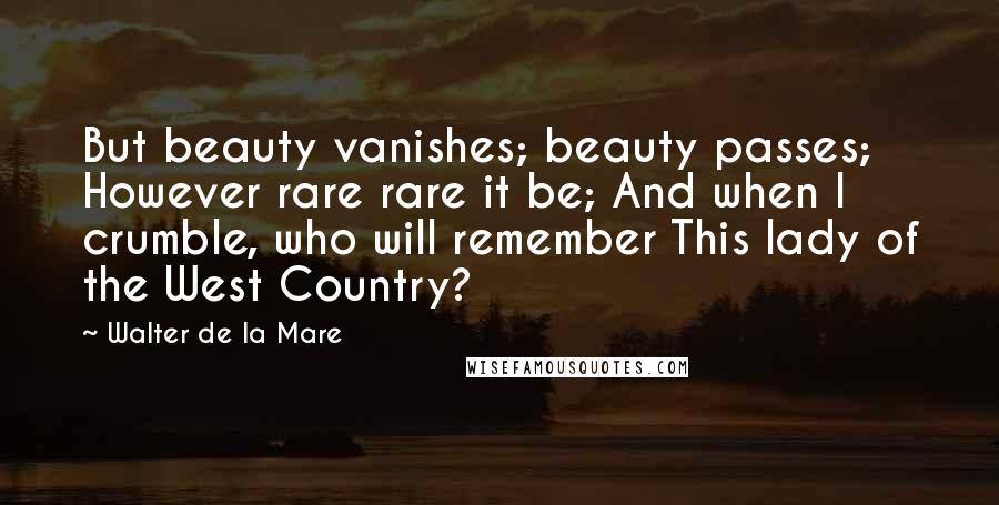 Walter De La Mare Quotes: But beauty vanishes; beauty passes; However rare rare it be; And when I crumble, who will remember This lady of the West Country?