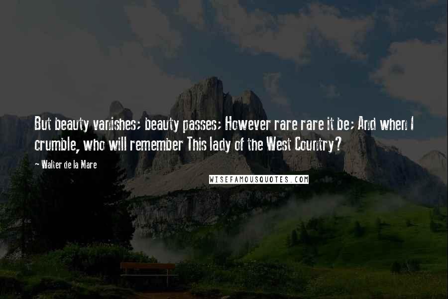 Walter De La Mare Quotes: But beauty vanishes; beauty passes; However rare rare it be; And when I crumble, who will remember This lady of the West Country?