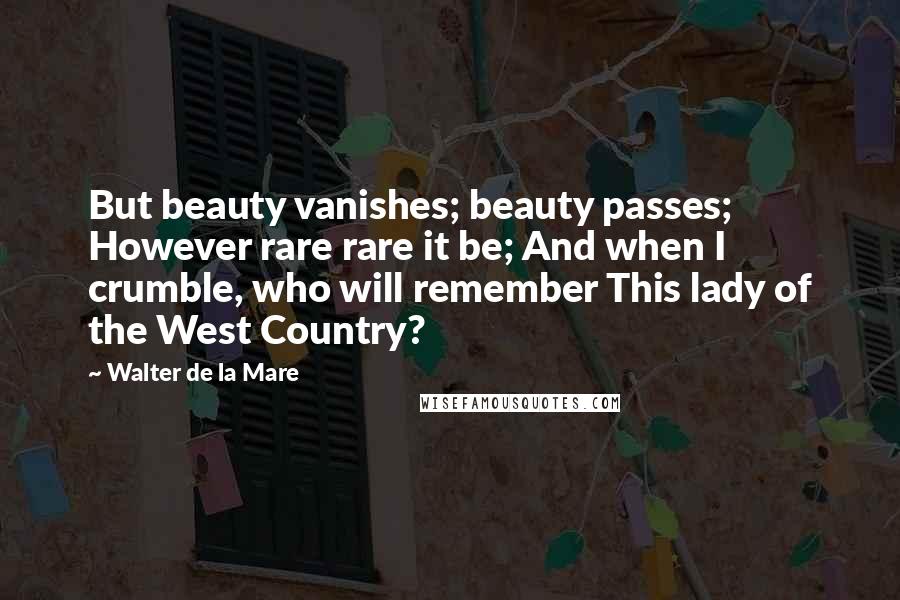 Walter De La Mare Quotes: But beauty vanishes; beauty passes; However rare rare it be; And when I crumble, who will remember This lady of the West Country?