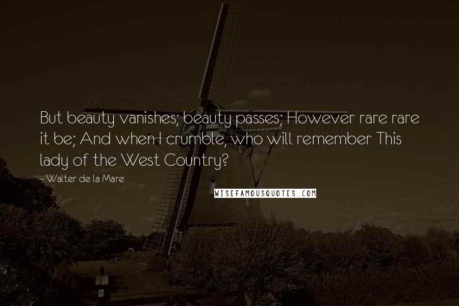 Walter De La Mare Quotes: But beauty vanishes; beauty passes; However rare rare it be; And when I crumble, who will remember This lady of the West Country?