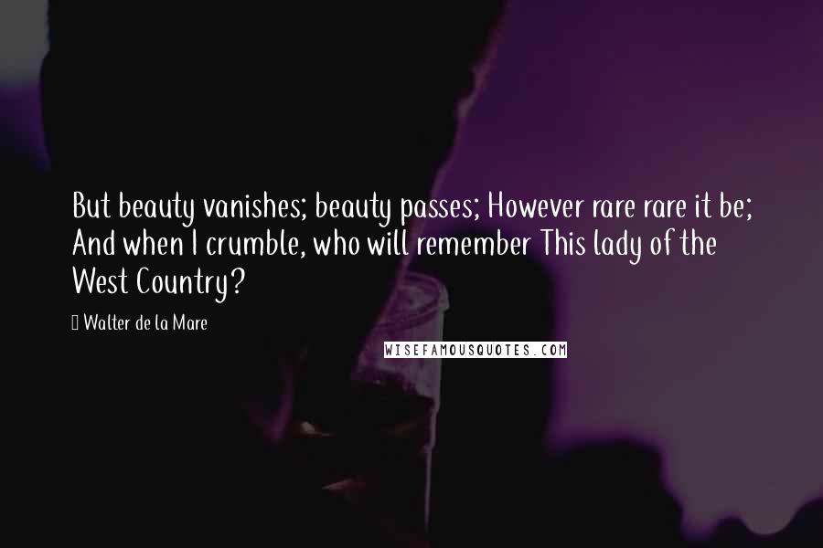 Walter De La Mare Quotes: But beauty vanishes; beauty passes; However rare rare it be; And when I crumble, who will remember This lady of the West Country?