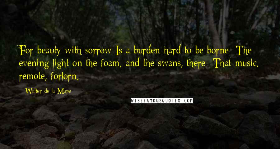 Walter De La Mare Quotes: For beauty with sorrow Is a burden hard to be borne: The evening light on the foam, and the swans, there; That music, remote, forlorn.