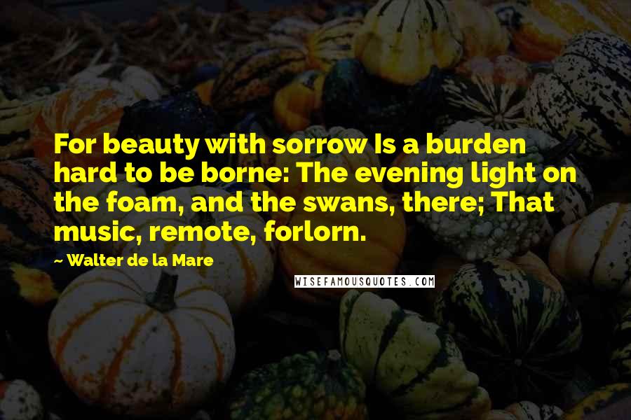 Walter De La Mare Quotes: For beauty with sorrow Is a burden hard to be borne: The evening light on the foam, and the swans, there; That music, remote, forlorn.