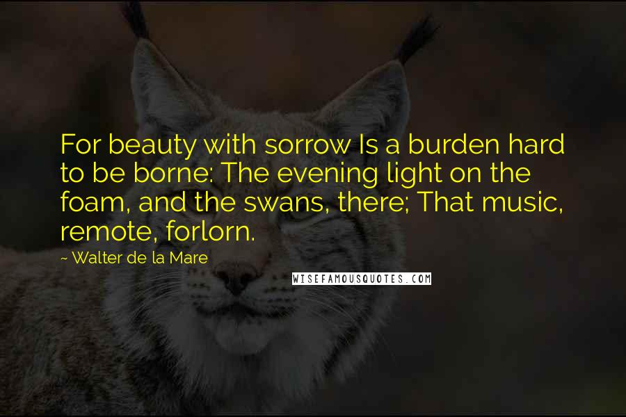 Walter De La Mare Quotes: For beauty with sorrow Is a burden hard to be borne: The evening light on the foam, and the swans, there; That music, remote, forlorn.