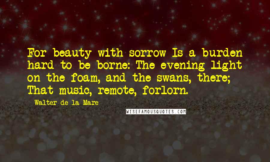 Walter De La Mare Quotes: For beauty with sorrow Is a burden hard to be borne: The evening light on the foam, and the swans, there; That music, remote, forlorn.