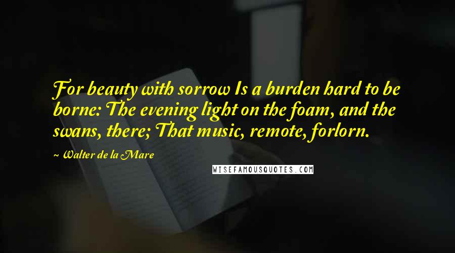 Walter De La Mare Quotes: For beauty with sorrow Is a burden hard to be borne: The evening light on the foam, and the swans, there; That music, remote, forlorn.