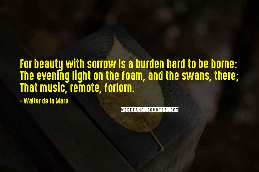 Walter De La Mare Quotes: For beauty with sorrow Is a burden hard to be borne: The evening light on the foam, and the swans, there; That music, remote, forlorn.