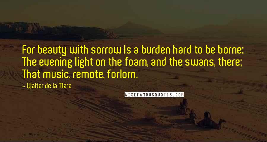 Walter De La Mare Quotes: For beauty with sorrow Is a burden hard to be borne: The evening light on the foam, and the swans, there; That music, remote, forlorn.