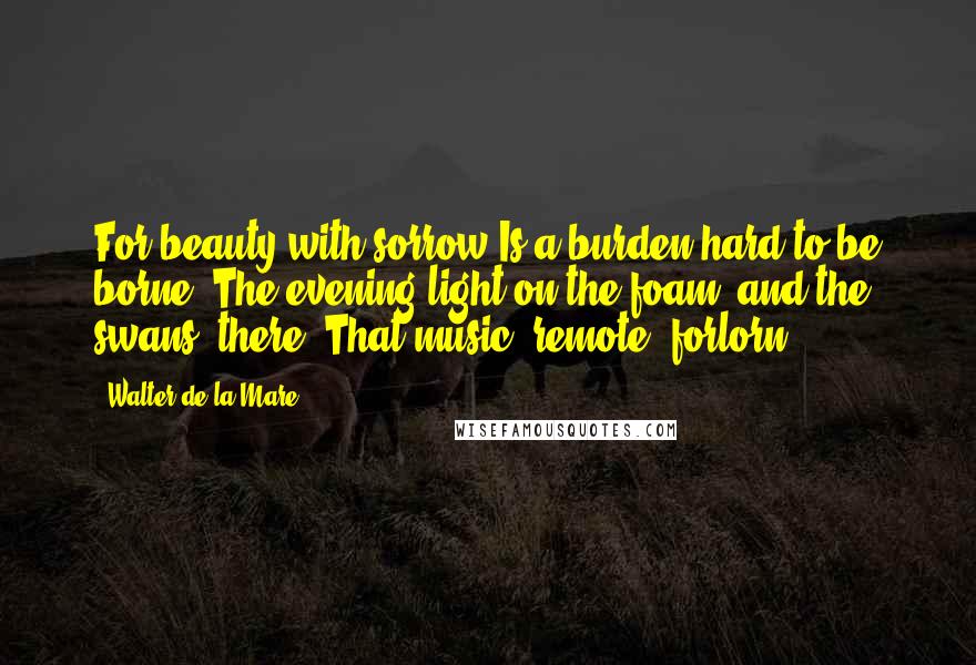 Walter De La Mare Quotes: For beauty with sorrow Is a burden hard to be borne: The evening light on the foam, and the swans, there; That music, remote, forlorn.