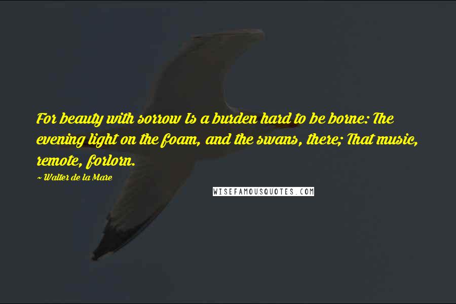 Walter De La Mare Quotes: For beauty with sorrow Is a burden hard to be borne: The evening light on the foam, and the swans, there; That music, remote, forlorn.