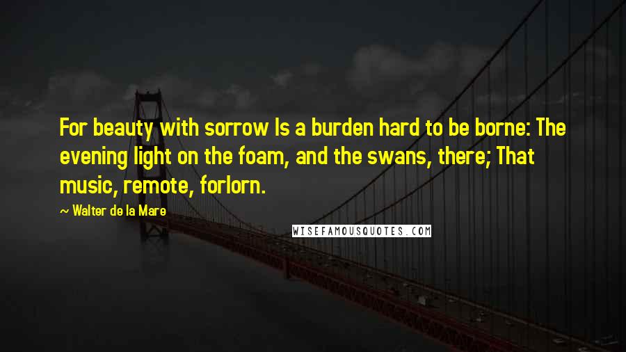 Walter De La Mare Quotes: For beauty with sorrow Is a burden hard to be borne: The evening light on the foam, and the swans, there; That music, remote, forlorn.