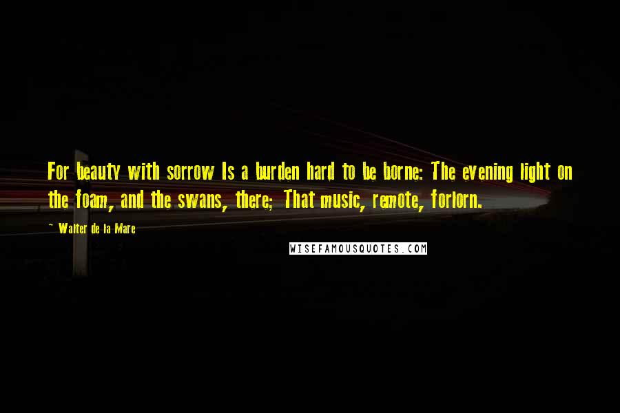 Walter De La Mare Quotes: For beauty with sorrow Is a burden hard to be borne: The evening light on the foam, and the swans, there; That music, remote, forlorn.