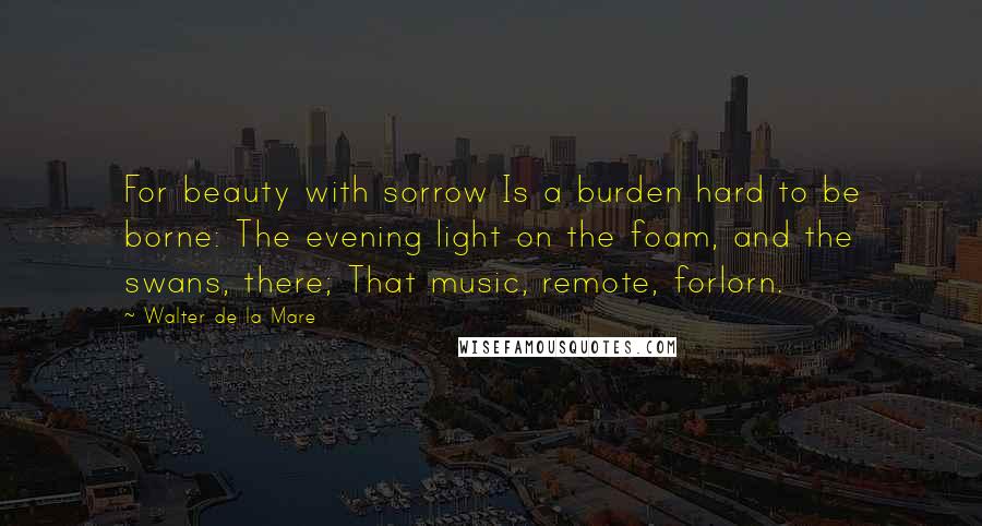 Walter De La Mare Quotes: For beauty with sorrow Is a burden hard to be borne: The evening light on the foam, and the swans, there; That music, remote, forlorn.