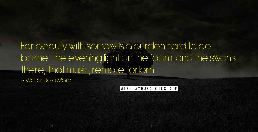 Walter De La Mare Quotes: For beauty with sorrow Is a burden hard to be borne: The evening light on the foam, and the swans, there; That music, remote, forlorn.