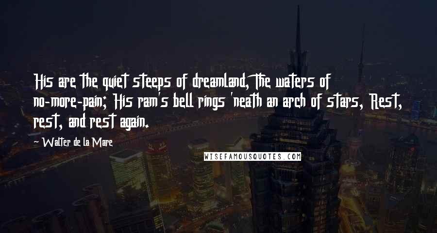 Walter De La Mare Quotes: His are the quiet steeps of dreamland, The waters of no-more-pain; His ram's bell rings 'neath an arch of stars, Rest, rest, and rest again.