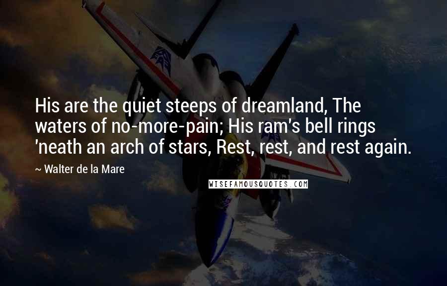 Walter De La Mare Quotes: His are the quiet steeps of dreamland, The waters of no-more-pain; His ram's bell rings 'neath an arch of stars, Rest, rest, and rest again.