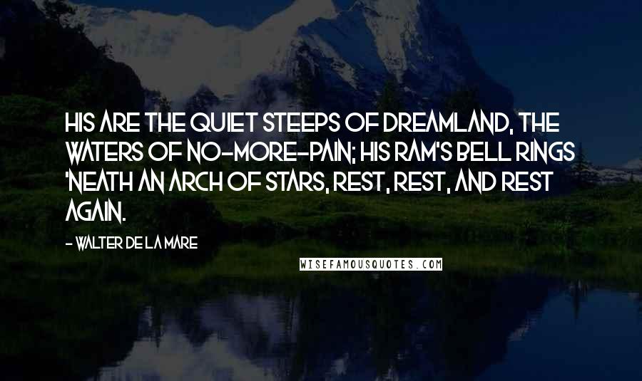 Walter De La Mare Quotes: His are the quiet steeps of dreamland, The waters of no-more-pain; His ram's bell rings 'neath an arch of stars, Rest, rest, and rest again.