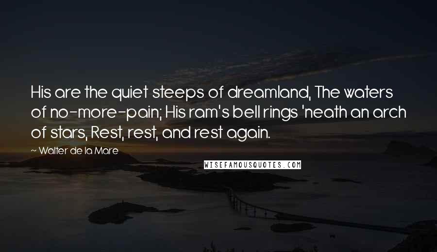 Walter De La Mare Quotes: His are the quiet steeps of dreamland, The waters of no-more-pain; His ram's bell rings 'neath an arch of stars, Rest, rest, and rest again.