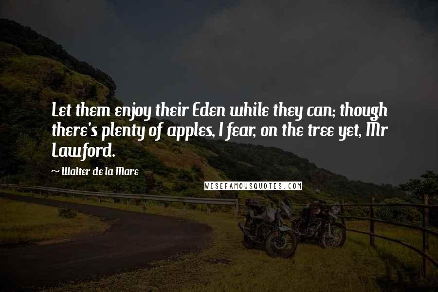 Walter De La Mare Quotes: Let them enjoy their Eden while they can; though there's plenty of apples, I fear, on the tree yet, Mr Lawford.