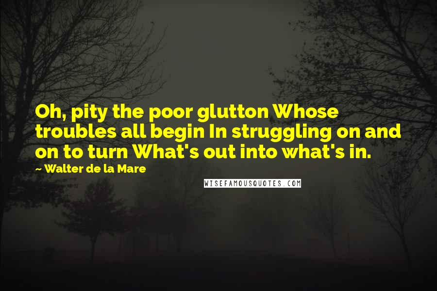 Walter De La Mare Quotes: Oh, pity the poor glutton Whose troubles all begin In struggling on and on to turn What's out into what's in.