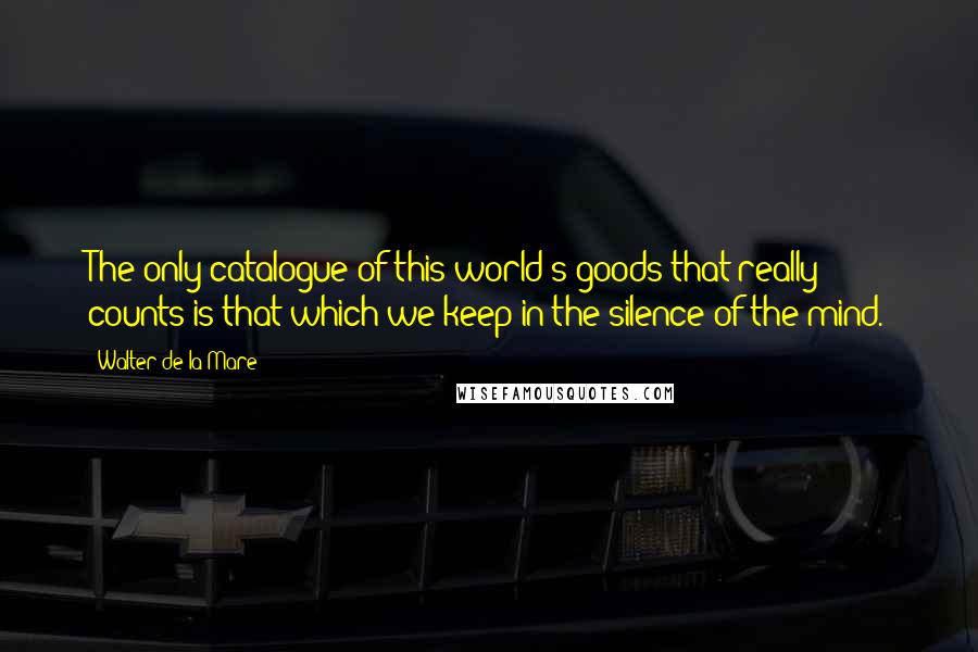 Walter De La Mare Quotes: The only catalogue of this world's goods that really counts is that which we keep in the silence of the mind.