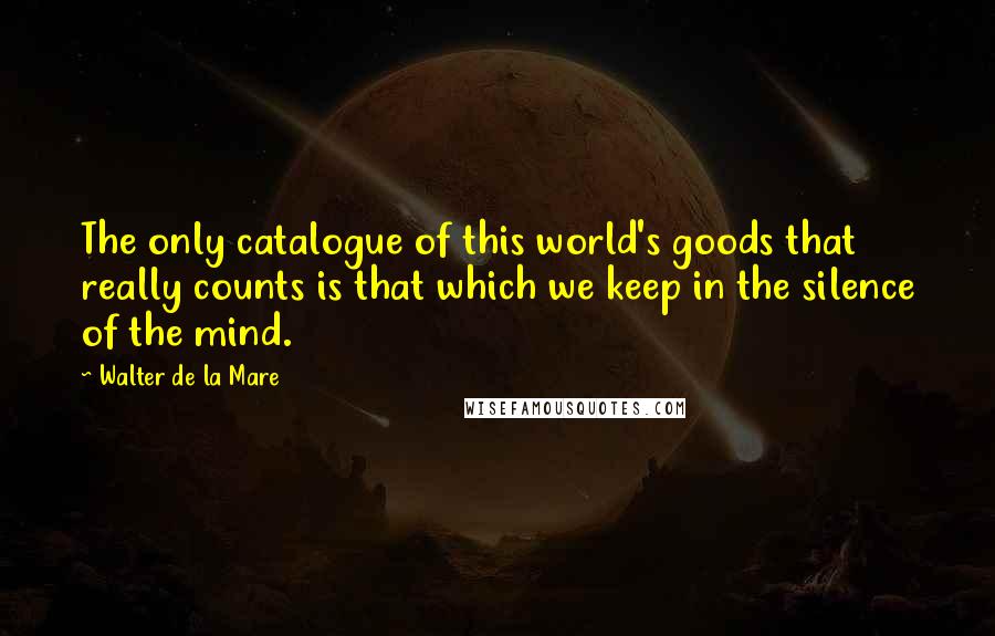 Walter De La Mare Quotes: The only catalogue of this world's goods that really counts is that which we keep in the silence of the mind.