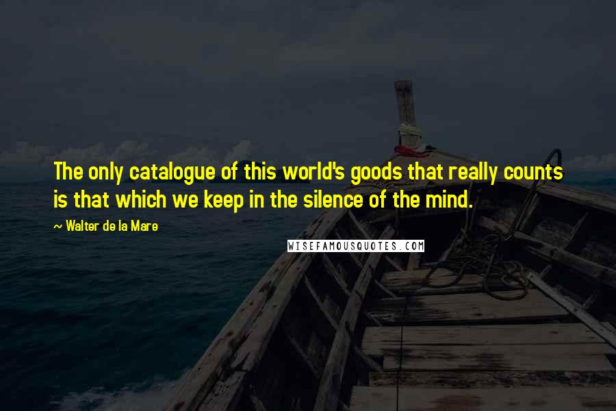Walter De La Mare Quotes: The only catalogue of this world's goods that really counts is that which we keep in the silence of the mind.